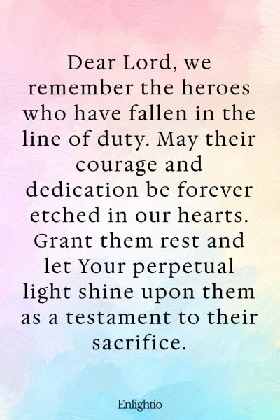 Prayer for Firefighters (Heroesโ Tribute): Dear Lord, we remember the heroes who have fallen in the line of duty. May their courage and dedication be forever etched in our hearts. Grant them rest and let Your perpetual light shine upon them as a testament to their sacrifice.
