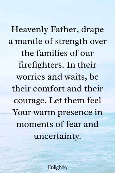 Prayer for Firefighters (Mantle of Strength): Heavenly Father, drape a mantle of strength over the families of our firefighters. In their worries and waits, be their comfort and their courage. Let them feel Your warm presence in moments of fear and uncertainty.