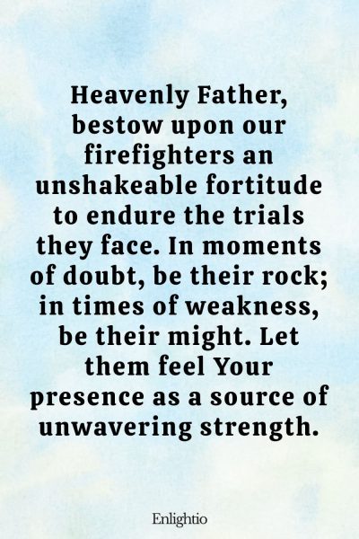 Prayer for Firefighters (Unshakeable Fortitude): Heavenly Father, bestow upon our firefighters an unshakeable fortitude to endure the trials they face. In moments of doubt, be their rock; in times of weakness, be their might. Let them feel Your presence as a source of unwavering strength.
