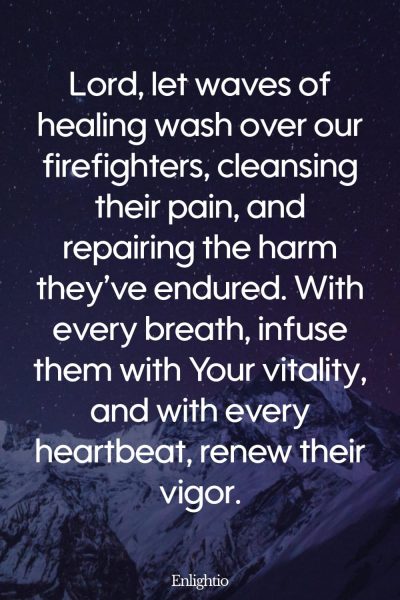 Prayer for Firefighters (Waves of Healing): Lord, let waves of healing wash over our firefighters, cleansing their pain, and repairing the harm theyโve endured. With every breath, infuse them with Your vitality, and with every heartbeat, renew their vigor.