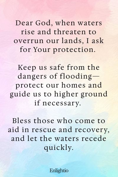 Prayer for Flood Safety: Dear God, when waters rise and threaten to overrun our lands, I ask for Your protection. Keep us safe from the dangers of flooding—protect our homes and guide us to higher ground if necessary. Bless those who come to aid in rescue and recovery, and let the waters recede quickly.