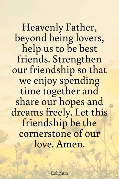 Prayer for Friendship within the Relationship: Heavenly Father, beyond being lovers, help us to be best friends. Strengthen our friendship so that we enjoy spending time together and share our hopes and dreams freely. Let this friendship be the cornerstone of our love. Amen.