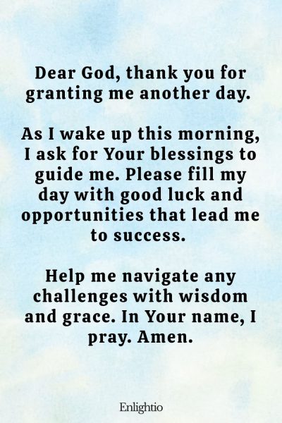 Prayer for Good Luck (Morning Prayer for a Fresh Start): Dear God, thank you for granting me another day. As I wake up this morning, I ask for Your blessings to guide me. Please fill my day with good luck and opportunities that lead me to success. Help me navigate any challenges with wisdom and grace. In Your name, I pray. Amen.