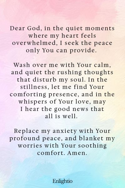 Prayer for Good News (for Calming the Heart): Dear God, in the quiet moments where my heart feels overwhelmed, I seek the peace only You can provide. Wash over me with Your calm, and quiet the rushing thoughts that disturb my soul. In the stillness, let me find Your comforting presence, and in the whispers of Your love, may I hear the good news that all is well. Replace my anxiety with Your profound peace, and blanket my worries with Your soothing comfort. Amen.