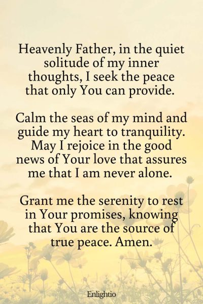 Prayer for Good News (for Inner Peace): Heavenly Father, in the quiet solitude of my inner thoughts, I seek the peace that only You can provide. Calm the seas of my mind and guide my heart to tranquility. May I rejoice in the good news of Your love that assures me that I am never alone. Grant me the serenity to rest in Your promises, knowing that You are the source of true peace. Amen.
