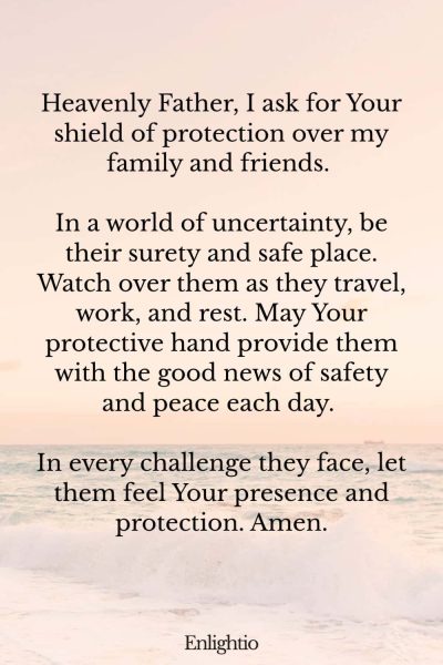 Prayer for Good News (for Protection Over Loved Ones): Heavenly Father, I ask for Your shield of protection over my family and friends. In a world of uncertainty, be their surety and safe place. Watch over them as they travel, work, and rest. May Your protective hand provide them with the good news of safety and peace each day. In every challenge they face, let them feel Your presence and protection. Amen.