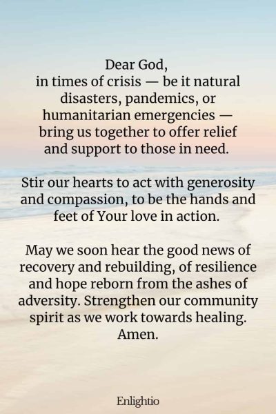 Prayer for Good News (for Relief in Crises): Dear God, in times of crisis — be it natural disasters, pandemics, or humanitarian emergencies — bring us together to offer relief and support to those in need. Stir our hearts to act with generosity and compassion, to be the hands and feet of Your love in action. May we soon hear the good news of recovery and rebuilding, of resilience and hope reborn from the ashes of adversity. Strengthen our community spirit as we work towards healing. Amen.