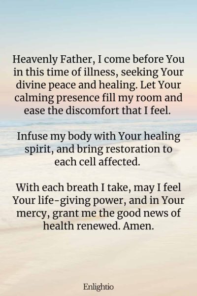 Prayer for Good News (for Restorative Peace): Heavenly Father, I come before You in this time of illness, seeking Your divine peace and healing. Let Your calming presence fill my room and ease the discomfort that I feel. Infuse my body with Your healing spirit, and bring restoration to each cell affected. With each breath I take, may I feel Your life-giving power, and in Your mercy, grant me the good news of health renewed. Amen.