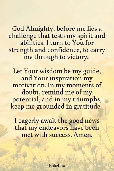 Prayer for Good News (for Triumph in Challenges): God Almighty, before me lies a challenge that tests my spirit and abilities. I turn to You for strength and confidence, to carry me through to victory. Let Your wisdom be my guide, and Your inspiration my motivation. In my moments of doubt, remind me of my potential, and in my triumphs, keep me grounded in gratitude. I eagerly await the good news that my endeavors have been met with success. Amen.