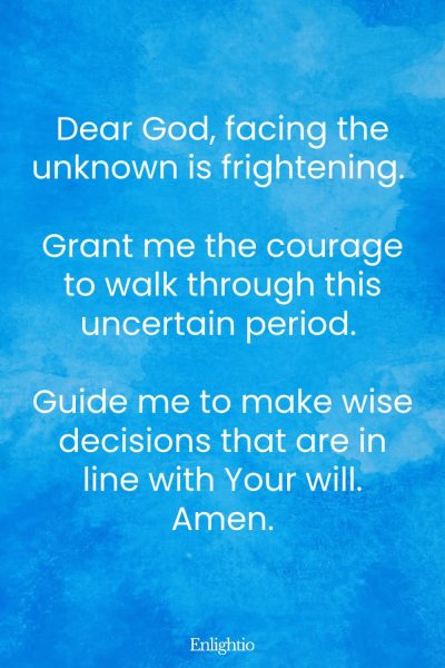 Prayer for Guidance and Courage to Face Uncertainty: Dear God, facing the unknown is frightening. Grant me the courage to walk through this uncertain period. Guide me to make wise decisions that are in line with Your will. Amen.