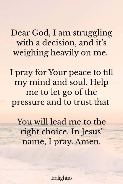 Prayer for Guidance and Peace of Mind: Dear God, I am struggling with a decision, and it’s weighing heavily on me. I pray for Your peace to fill my mind and soul. Help me to let go of the pressure and to trust that You will lead me to the right choice. In Jesus’ name, I pray. Amen.