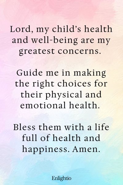 Prayer for Guidance for a Child’s Health: Lord, my child’s health and well-being are my greatest concerns. Guide me in making the right choices for their physical and emotional health. Bless them with a life full of health and happiness. Amen.