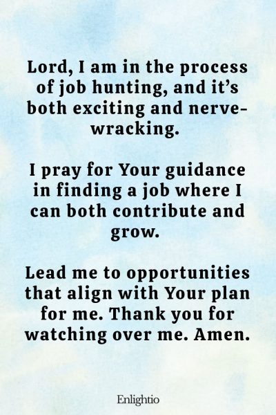 Prayer for Guidance for a New Job: Lord, I am in the process of job hunting, and it’s both exciting and nerve-wracking. I pray for Your guidance in finding a job where I can both contribute and grow. Lead me to opportunities that align with Your plan for me. Thank you for watching over me. Amen.
