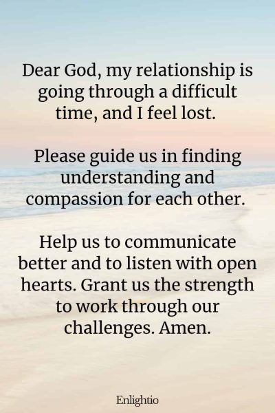 Prayer for Guidance for a Struggling Relationship: Dear God, my relationship is going through a difficult time, and I feel lost. Please guide us in finding understanding and compassion for each other. Help us to communicate better and to listen with open hearts. Grant us the strength to work through our challenges. Amen.