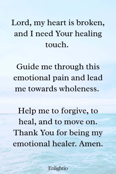 Prayer for Guidance for Emotional Healing: Lord, my heart is broken, and I need Your healing touch. Guide me through this emotional pain and lead me towards wholeness. Help me to forgive, to heal, and to move on. Thank You for being my emotional healer. Amen.