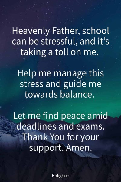 Prayer for Guidance for School Stress: Heavenly Father, school can be stressful, and it’s taking a toll on me. Help me manage this stress and guide me towards balance. Let me find peace amid deadlines and exams. Thank You for your support. Amen.