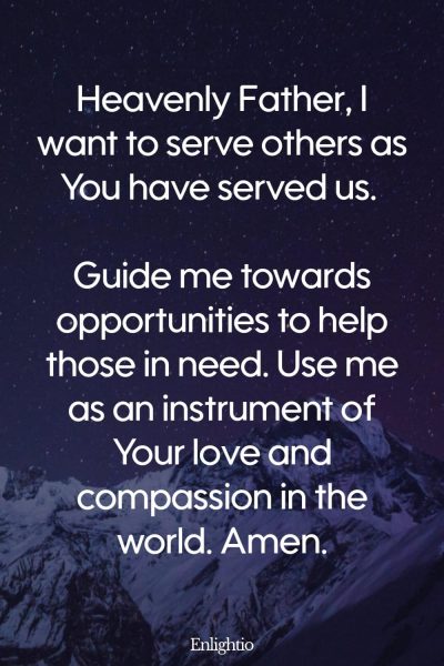 Prayer for Guidance for Serving Others: Heavenly Father, I want to serve others as You have served us. Guide me towards opportunities to help those in need. Use me as an instrument of Your love and compassion in the world. Amen.