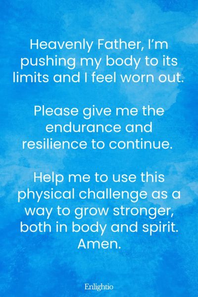 Prayer for Hard Times (for Endurance in Physical Challenges): Heavenly Father, I’m pushing my body to its limits and I feel worn out. Please give me the endurance and resilience to continue. Help me to use this physical challenge as a way to grow stronger, both in body and spirit. Amen.