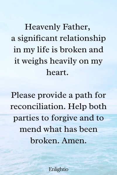 Prayer for Hard Times (for Healing Broken Relationships): Heavenly Father, a significant relationship in my life is broken and it weighs heavily on my heart. Please provide a path for reconciliation. Help both parties to forgive and to mend what has been broken. Amen.