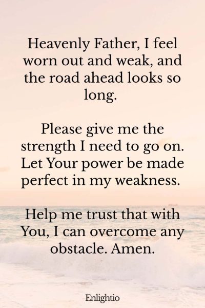 Prayer for Hard Times (for Inner Strength): Heavenly Father, I feel worn out and weak, and the road ahead looks so long. Please give me the strength I need to go on. Let Your power be made perfect in my weakness. Help me trust that with You, I can overcome any obstacle. Amen.