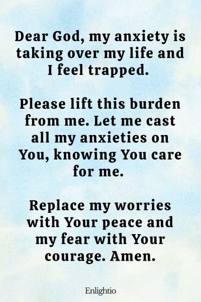 Prayer for Hard Times (for Overcoming Anxiety): Dear God, my anxiety is taking over my life and I feel trapped. Please lift this burden from me. Let me cast all my anxieties on You, knowing You care for me. Replace my worries with Your peace and my fear with Your courage. Amen.