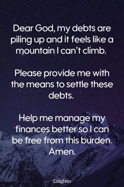 Prayer for Hard Times (for Paying Off Debts): Dear God, my debts are piling up and it feels like a mountain I can’t climb. Please provide me with the means to settle these debts. Help me manage my finances better so I can be free from this burden. Amen.