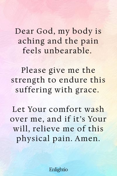 Prayer for Hard Times (for Strength in Physical Suffering): Dear God, my body is aching and the pain feels unbearable. Please give me the strength to endure this suffering with grace. Let Your comfort wash over me, and if it’s Your will, relieve me of this physical pain. Amen.