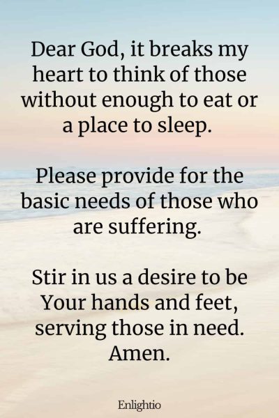 Prayer for Hard Times (for the Hungry and Homeless): Dear God, it breaks my heart to think of those without enough to eat or a place to sleep. Please provide for the basic needs of those who are suffering. Stir in us a desire to be Your hands and feet, serving those in need. Amen.