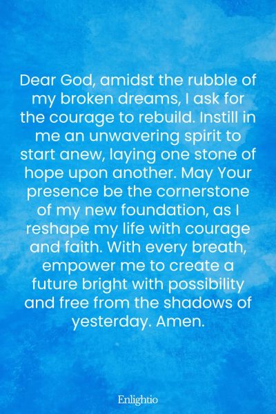 Prayer for Heartbreak (for Courage to Rebuild): Dear God, amidst the rubble of my broken dreams, I ask for the courage to rebuild. Instill in me an unwavering spirit to start anew, laying one stone of hope upon another. May Your presence be the cornerstone of my new foundation, as I reshape my life with courage and faith. With every breath, empower me to create a future bright with possibility and free from the shadows of yesterday. Amen.