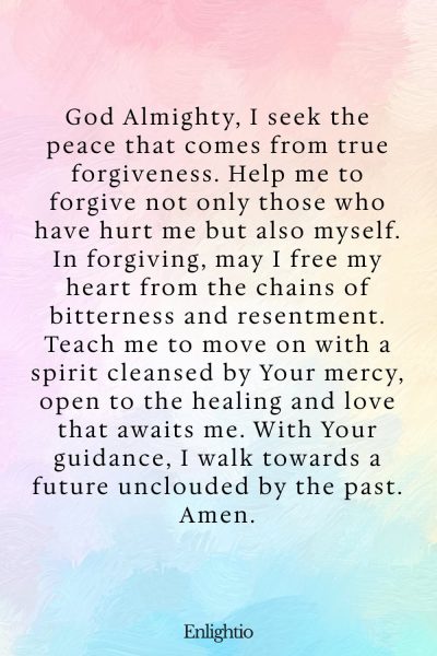 Prayer for Heartbreak (for Forgiveness and Moving On): God Almighty, I seek the peace that comes from true forgiveness. Help me to forgive not only those who have hurt me but also myself. In forgiving, may I free my heart from the chains of bitterness and resentment. Teach me to move on with a spirit cleansed by Your mercy, open to the healing and love that awaits me. With Your guidance, I walk towards a future unclouded by the past. Amen.