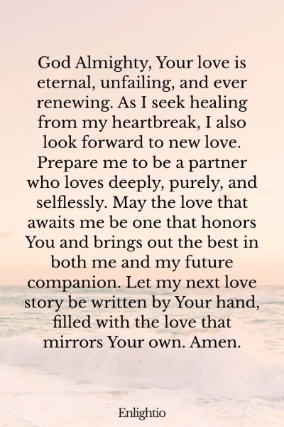Prayer for Heartbreak (for Healing and New Love): God Almighty, Your love is eternal, unfailing, and ever renewing. As I seek healing from my heartbreak, I also look forward to new love. Prepare me to be a partner who loves deeply, purely, and selflessly. May the love that awaits me be one that honors You and brings out the best in both me and my future companion. Let my next love story be written by Your hand, filled with the love that mirrors Your own. Amen.