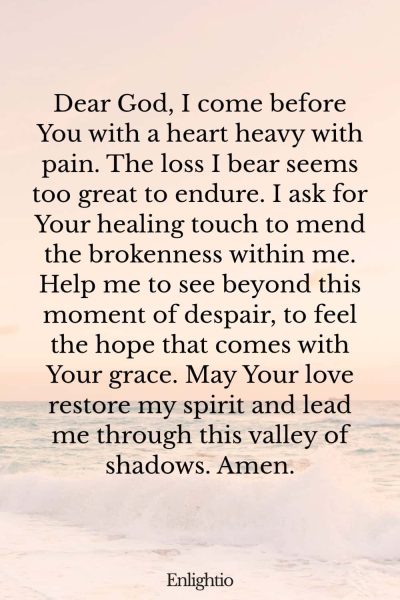 Prayer for Heartbreak (for Healing of the Heart): Dear God, I come before You with a heart heavy with pain. The loss I bear seems too great to endure. I ask for Your healing touch to mend the brokenness within me. Help me to see beyond this moment of despair, to feel the hope that comes with Your grace. May Your love restore my spirit and lead me through this valley of shadows. Amen.