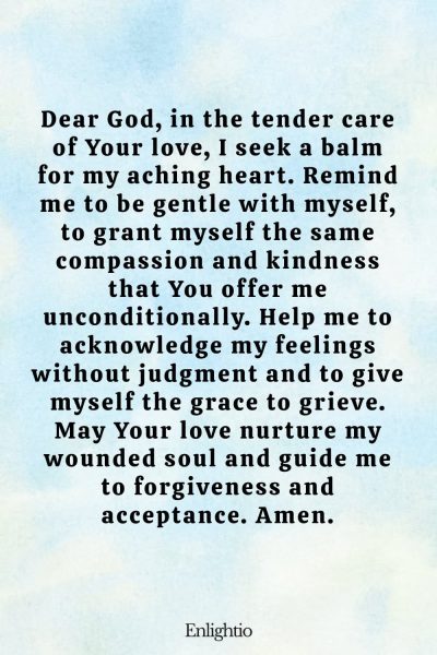 Prayer for Heartbreak (for Self-Compassion in My Pain): Dear God, in the tender care of Your love, I seek a balm for my aching heart. Remind me to be gentle with myself, to grant myself the same compassion and kindness that You offer me unconditionally. Help me to acknowledge my feelings without judgment and to give myself the grace to grieve. May Your love nurture my wounded soul and guide me to forgiveness and acceptance. Amen.