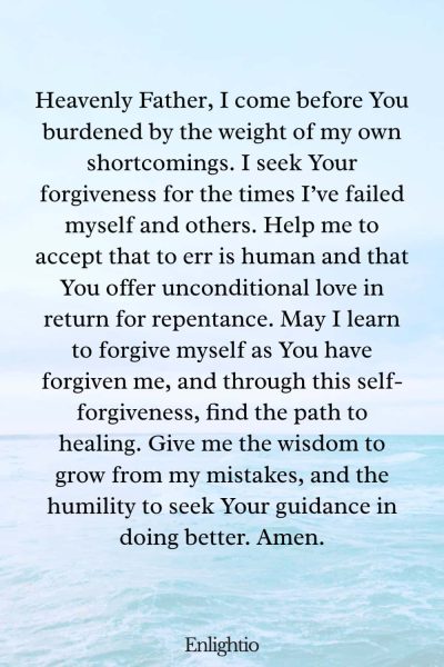 Prayer for Heartbreak (for Self-Forgiveness in My Mistakes): Heavenly Father, I come before You burdened by the weight of my own shortcomings. I seek Your forgiveness for the times Iโve failed myself and others. Help me to accept that to err is human and that You offer unconditional love in return for repentance. May I learn to forgive myself as You have forgiven me, and through this self-forgiveness, find the path to healing. Give me the wisdom to grow from my mistakes, and the humility to seek Your guidance in doing better. Amen.