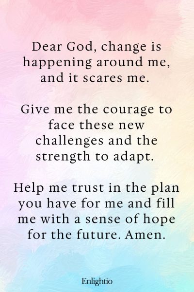 Prayer for Help (Courage to Face Change): Dear God, change is happening around me, and it scares me. Give me the courage to face these new challenges and the strength to adapt. Help me trust in the plan you have for me and fill me with a sense of hope for the future. Amen.