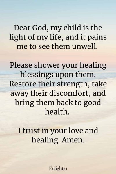 Prayer for Help for a Child’s Health: Dear God, my child is the light of my life, and it pains me to see them unwell. Please shower your healing blessings upon them. Restore their strength, take away their discomfort, and bring them back to good health. I trust in your love and healing. Amen.