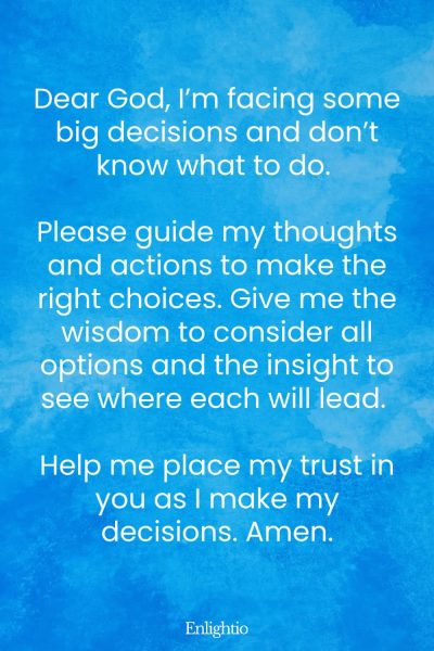 Prayer for Help for Guidance in Decision Making: Dear God, I’m facing some big decisions and don’t know what to do. Please guide my thoughts and actions to make the right choices. Give me the wisdom to consider all options and the insight to see where each will lead. Help me place my trust in you as I make my decisions. Amen.