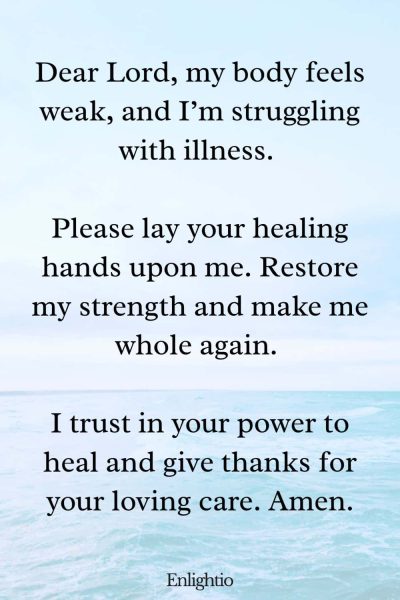 Prayer for Help for Healing from Sickness: Dear Lord, my body feels weak, and I’m struggling with illness. Please lay your healing hands upon me. Restore my strength and make me whole again. I trust in your power to heal and give thanks for your loving care. Amen.
