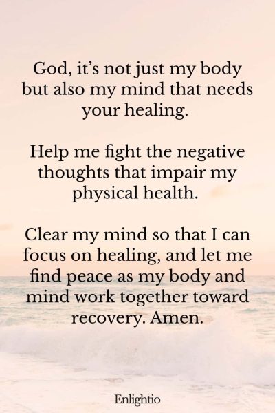 Prayer for Help for Mental Well-being: God, it’s not just my body but also my mind that needs your healing. Help me fight the negative thoughts that impair my physical health. Clear my mind so that I can focus on healing, and let me find peace as my body and mind work together toward recovery. Amen.