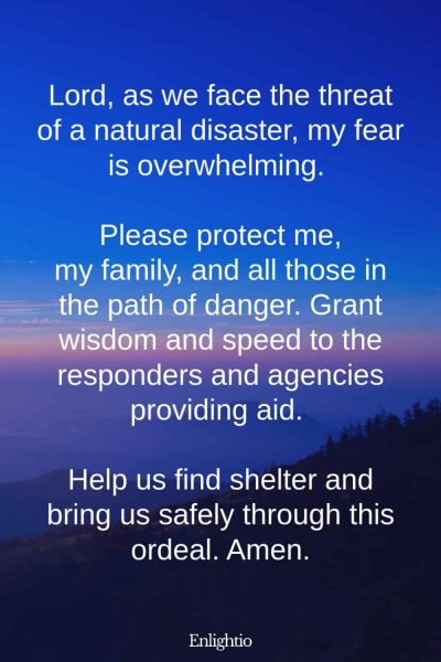 Prayer for Help for Natural Disasters: Lord, as we face the threat of a natural disaster, my fear is overwhelming. Please protect me, my family, and all those in the path of danger. Grant wisdom and speed to the responders and agencies providing aid. Help us find shelter and bring us safely through this ordeal. Amen.