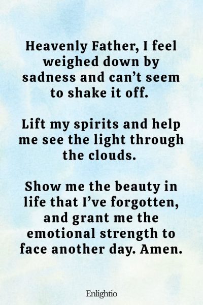 Prayer for Help for Overcoming Sadness: Heavenly Father, I feel weighed down by sadness and can’t seem to shake it off. Lift my spirits and help me see the light through the clouds. Show me the beauty in life that I’ve forgotten, and grant me the emotional strength to face another day. Amen.
