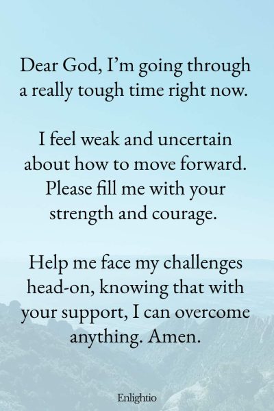 Prayer for Help for Strength in Difficult Times: Dear God, I’m going through a really tough time right now. I feel weak and uncertain about how to move forward. Please fill me with your strength and courage. Help me face my challenges head-on, knowing that with your support, I can overcome anything. Amen.