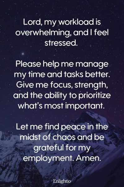 Prayer for Help for Stress and Overwhelm at Work: Lord, my workload is overwhelming, and I feel stressed. Please help me manage my time and tasks better. Give me focus, strength, and the ability to prioritize what’s most important. Let me find peace in the midst of chaos and be grateful for my employment. Amen.