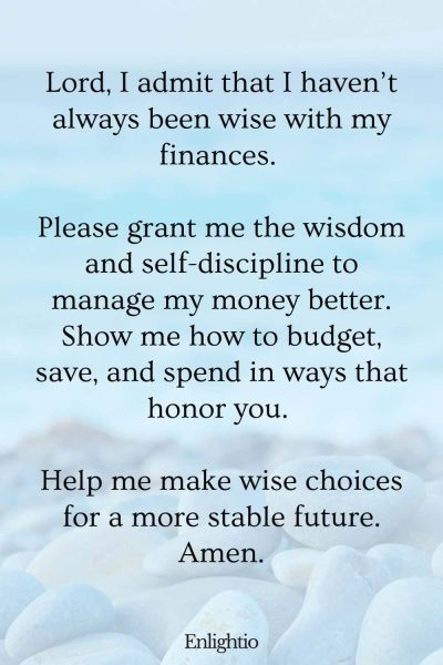 Prayer for Help for Wisdom in Managing Money: Lord, I admit that I haven’t always been wise with my finances. Please grant me the wisdom and self-discipline to manage my money better. Show me how to budget, save, and spend in ways that honor you. Help me make wise choices for a more stable future. Amen.