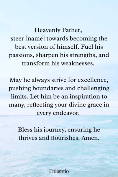 Prayer for Him (for Becoming His Best Self): Heavenly Father, steer [name] towards becoming the best version of himself. Fuel his passions, sharpen his strengths, and transform his weaknesses. May he always strive for excellence, pushing boundaries and challenging limits. Let him be an inspiration to many, reflecting your divine grace in every endeavor. Bless his journey, ensuring he thrives and flourishes. Amen.