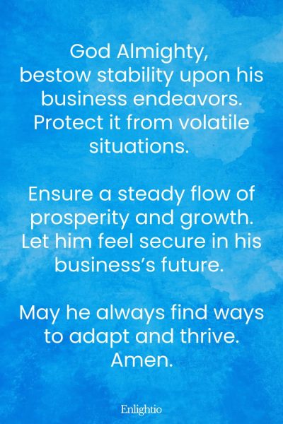 Prayer for Him (for Business Stability): God Almighty, bestow stability upon his business endeavors. Protect it from volatile situations. Ensure a steady flow of prosperity and growth. Let him feel secure in his businessโs future. May he always find ways to adapt and thrive. Amen.