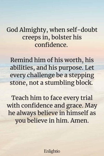 Prayer for Him (for Confidence): God Almighty, when self-doubt creeps in, bolster his confidence. Remind him of his worth, his abilities, and his purpose. Let every challenge be a stepping stone, not a stumbling block. Teach him to face every trial with confidence and grace. May he always believe in himself as you believe in him. Amen.