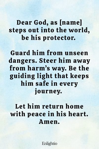 Prayer for Him (for Daily Safety): Dear God, as [name] steps out into the world, be his protector. Guard him from unseen dangers. Steer him away from harm’s way. Be the guiding light that keeps him safe in every journey. Let him return home with peace in his heart. Amen.
