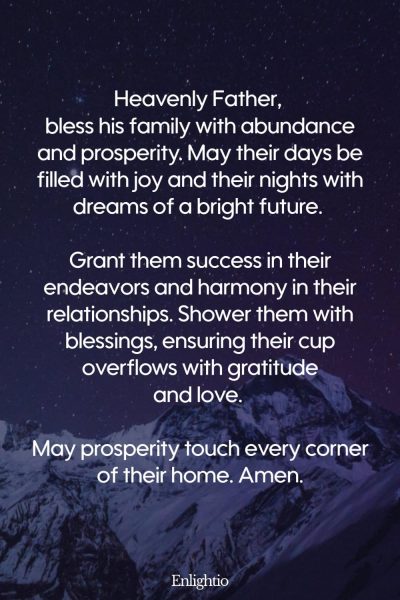Prayer for Him (for Family Prosperity): Heavenly Father, bless his family with abundance and prosperity. May their days be filled with joy and their nights with dreams of a bright future. Grant them success in their endeavors and harmony in their relationships. Shower them with blessings, ensuring their cup overflows with gratitude and love. May prosperity touch every corner of their home. Amen.