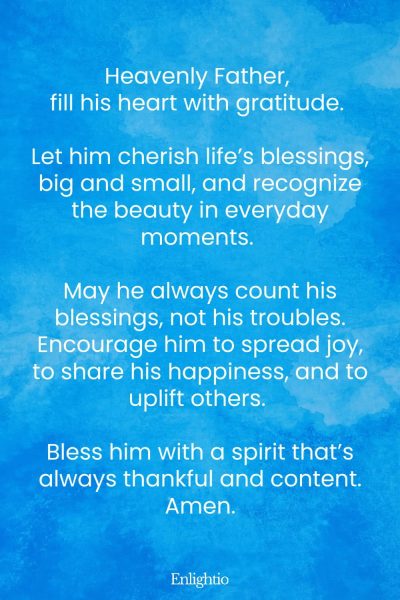 Prayer for Him (for Gratitude): Heavenly Father, fill his heart with gratitude. Let him cherish lifeโs blessings, big and small, and recognize the beauty in everyday moments. May he always count his blessings, not his troubles. Encourage him to spread joy, to share his happiness, and to uplift others. Bless him with a spirit thatโs always thankful and content. Amen.